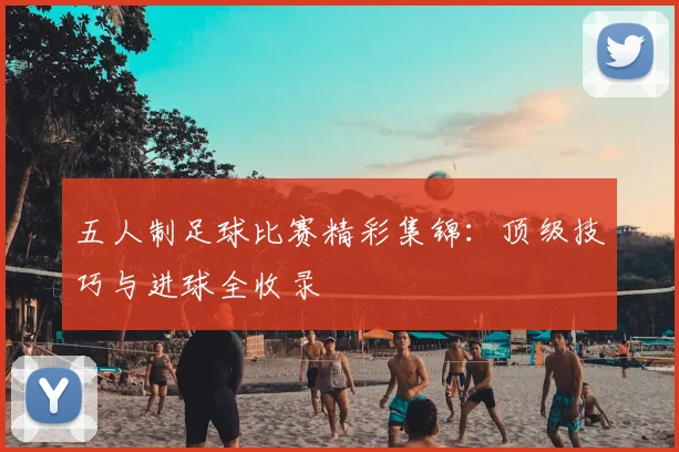 五人制足球比赛精彩集锦:顶级技巧与进球全收录