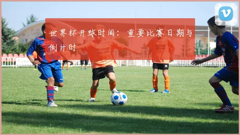 世界杯开球时间：重要比赛日期与倒计时