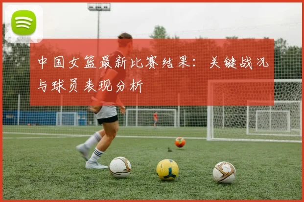 中国女篮最新比赛结果:关键战况与球员表现分析