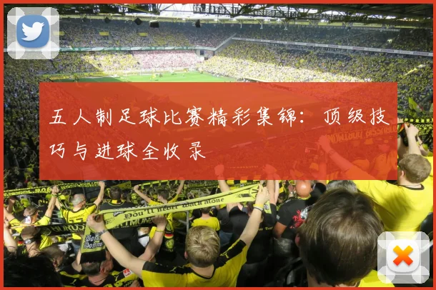 五人制足球比赛精彩集锦:顶级技巧与进球全收录